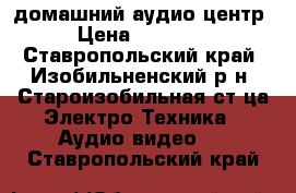 домашний аудио центр › Цена ­ 14 000 - Ставропольский край, Изобильненский р-н, Староизобильная ст-ца Электро-Техника » Аудио-видео   . Ставропольский край
